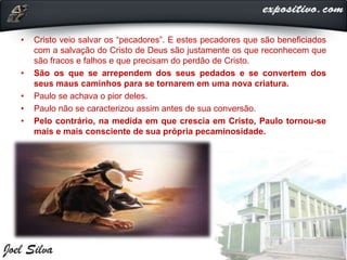 • Cristo veio salvar os “pecadores”. E estes pecadores que são beneficiados
com a salvação do Cristo de Deus são justamente os que reconhecem que
são fracos e falhos e que precisam do perdão de Cristo.
• São os que se arrependem dos seus pedados e se convertem dos
seus maus caminhos para se tornarem em uma nova criatura.
• Paulo se achava o pior deles.
• Paulo não se caracterizou assim antes de sua conversão.
• Pelo contrário, na medida em que crescia em Cristo, Paulo tornou-se
mais e mais consciente de sua própria pecaminosidade.
 