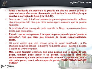 • Tanto a realidade da presença do pecado na vida do crente quanto à
nova natureza são vistas claramente na doutrina da santificação que
envolve a correção de Deus (Hb 12.5-13).
• O texto de 1º João 3.9 afirma claramente que uma pessoa nascida de Deus
não pode pecar. Isto não quer dizer, como alguns ensinam, que tal pessoa
não peca.
• O versículo afirma que aquela parte nascida de Deus, do crente em Jesus
Cristo, não pode pecar.
• É óbvio que se uma pessoa é incapaz de pecar, ela não pode “perder a
salvação”. Não que dizer que estamos de nossa responsabilidade
cristã.
• Há quem ensine que uma pessoa pode se tornar santificada - a tão
chamada segunda bênção - o batismo no Espírito Santo - quando a pessoa
é capaz de viver sem pecar.
• Mas, estes também ensinam que uma pessoa que é capaz de não
pecar, também pode pecar e se perder. Mas, nosso texto diz
enfaticamente que uma pessoa nascida de novo – nascida de Deus –
não pode pecar, isto é, não é capaz de pecar. “ESTE ENTÃO NÃO SE
PERDE”
 