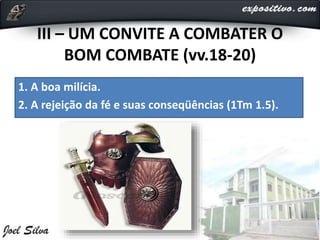 III – UM CONVITE A COMBATER O
BOM COMBATE (vv.18-20)
1. A boa milícia.
2. A rejeição da fé e suas conseqüências (1Tm 1.5).
 