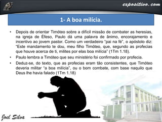 • Depois de orientar Timóteo sobre a difícil missão de combater as heresias,
na igreja de Éfeso, Paulo dá uma palavra de ânimo, encorajamento e
incentivo ao jovem pastor. Como um verdadeiro “pai na fé”, o apóstolo diz:
“Este mandamento te dou, meu filho Timóteo, que, segundo as profecias
que houve acerca de ti, milites por elas boa milícia” (1Tm 1.18).
• Paulo lembra a Timóteo que seu ministério foi confirmado por profecia.
• Deduz-se, do texto, que as profecias eram tão consistentes, que Timóteo
deveria militar “a boa milícia”, ou o bom combate, com base naquilo que
Deus lhe havia falado (1Tm 1.18)
1- A boa milícia.
 