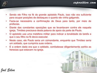 • Sendo ele Filho na fé do grande apóstolo Paulo, isso não era suficiente
para ocupar posições de destaques o quanto ele vinha galgando.
• Fazia-se necessário a confirmação de Deus para tanto, por meio de
profecias.
• Diante das constantes oposições que se levantavam contra ele naquela
igreja, Timóteo precisava desta palavra de apoio da parte de Paulo.
• O apóstolo usa uma metáfora militar para indicar a tonalidade da tarefa a
que o seu filho na fé devia executar.
• Neste caso, ele Paulo seria um comandante, enquanto que Timóteo seria
um soldado, que cumpriria suas ordens.
• E a ordem dada era que o soldado, combatesse diligentemente contra as
heresias que estavam na igreja.
 