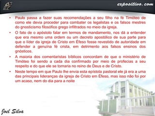 • Paulo passa a fazer suas recomendações a seu filho na fé Timóteo de
como ele devia proceder para combater os legalistas e os falsos mestres
do gnosticismo filosófico grego infiltrados no meio da igreja.
• O fato de o apóstolo falar em termos de mandamento, nos dá a entender
que era mesmo uma ordem ou um decreto apostólico de sua parte para
que o líder da igreja de Cristo em Éfeso fosse revestido de autoridade em
defender a genuína fé crista, em detrimento aos falsos ensinos dos
gnósticos.
• A maioria dos comentaristas bíblicos concordam de que o ministério de
Timóteo foi sendo a cada dia confirmado por meio de profecias a seu
respeito e do que ele se tornaria no reino de Deus e de Cristo.
• Neste tempo em que Paulo lhe envia esta epístola pastoral ele já era a uma
das principais lideranças da igreja de Cristo em Éfeso, mas isso não foi por
um acaso, nem do dia para a noite
 