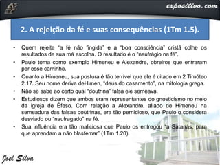 • Quem rejeita “a fé não fingida” e a “boa consciência” cristã colhe os
resultados de sua má escolha. O resultado é o “naufrágio na fé”.
• Paulo toma como exemplo Himeneu e Alexandre, obreiros que entraram
por esse caminho.
• Quanto a Himeneu, sua postura é tão terrível que ele é citado em 2 Timóteo
2.17. Seu nome deriva deHimen, “deus do casamento”, na mitologia grega.
• Não se sabe ao certo qual “doutrina” falsa ele semeava.
• Estudiosos dizem que ambos eram representantes do gnosticismo no meio
da igreja de Éfeso. Com relação a Alexandre, aliado de Himeneu na
semeadura das falsas doutrinas, era tão pernicioso, que Paulo o considera
desviado ou “naufragado” na fé.
• Sua influência era tão maliciosa que Paulo os entregou “a Satanás, para
que aprendam a não blasfemar” (1Tm 1.20).
2. A rejeição da fé e suas consequências (1Tm 1.5).
 