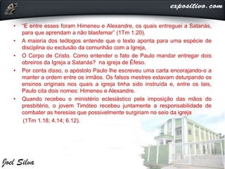 • “E entre esses foram Himeneu e Alexandre, os quais entreguei a Satanás,
para que aprendam a não blasfemar” (1Tm 1.20).
• A maioria dos teólogos entende que o texto aponta para uma espécie de
disciplina ou exclusão da comunhão com a Igreja,
• O Corpo de Cristo. Como entender o fato de Paulo mandar entregar dois
obreiros da Igreja a Satanás? na igreja de Éfeso.
• Por conta disso, o apóstolo Paulo lhe escreveu uma carta encorajando-o a
manter a ordem entre os irmãos. Os falsos mestres estavam deturpando os
ensinos originais nos quais a igreja tinha sido instruída e, entre os tais,
Paulo cita dois nomes: Himeneu e Alexandre.
• Quando recebeu o ministério eclesiástico pela imposição das mãos do
presbitério, o jovem Timóteo recebeu juntamente a responsabilidade de
combater as heresias que possivelmente surgiriam no seio da igreja
(1Tm 1.18; 4.14; 6.12).
 