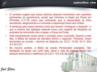 • O contexto sugere que esses obreiros estavam envolvidos com questões
pertinentes ao gnosticismo, sendo que Himeneu é citado por Paulo em
2Timóteo 2.17,18 como que ensinando que a ressurreição já tinha
acontecido, alegorizando-a e minando a esperança futura dos irmãos.
• A sentença para esses obreiros seria que fossem “entregues a Satanás”, o
que a maioria dos teólogos entende como uma espécie de disciplina ou
exclusão da comunhão com a Igreja, o Corpo de Cristo.
• Este procedimento visava tanto a correção como a punição. Quanto a este
fato, a Bíblia de estudo de Genebra afirma o seguinte: “Portanto, foram
devolvidos ao mundo – domínio de Satanás (Jo 12.31; 14.30; 16.11; 2Co
4.4; Ef 2.2)”.
• No mesmo sentido, a Bíblia de estudo Pentecostal considera: “Ser
desligado da Igreja; por outro lado, deixa a vida da pessoa aberta aos
ataques destrutivos e satânicos (Jó 2.6,7; 1Co 5.5; Ap 2.22)”.
 