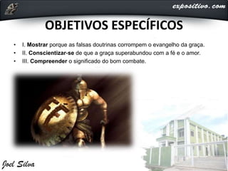 OBJETIVOS ESPECÍFICOS
• I. Mostrar porque as falsas doutrinas corrompem o evangelho da graça.
• II. Conscientizar-se de que a graça superabundou com a fé e o amor.
• III. Compreender o significado do bom combate.
 
