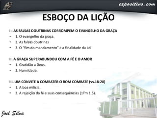 ESBOÇO DA LIÇÃO
I - AS FALSAS DOUTRINAS CORROMPEM O EVANGELHO DA GRAÇA
• 1. O evangelho da graça.
• 2. As falsas doutrinas
• 3. O “fim do mandamento” e a finalidade da Lei
II. A GRAÇA SUPERABUNDOU COM A FÉ E O AMOR
• 1. Gratidão a Deus.
• 2. Humildade.
III. UM CONVITE A COMBATER O BOM COMBATE (vv.18-20)
• 1. A boa milícia.
• 2. A rejeição da fé e suas consequências (1Tm 1.5).
 