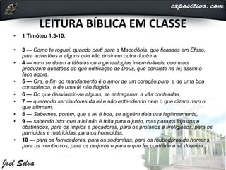 LEITURA BÍBLICA EM CLASSE
• 1 Timóteo 1.3-10.
• 3 — Como te roguei, quando parti para a Macedônia, que ficasses em Éfeso,
para advertires a alguns que não ensinem outra doutrina,
• 4 — nem se deem a fábulas ou a genealogias intermináveis, que mais
produzem questões do que edificação de Deus, que consiste na fé; assim o
faço agora.
• 5 — Ora, o fim do mandamento é o amor de um coração puro, e de uma boa
consciência, e de uma fé não fingida.
• 6 — Do que desviando-se alguns, se entregaram a vãs contendas,
• 7 — querendo ser doutores da lei e não entendendo nem o que dizem nem o
que afirmam.
• 8 — Sabemos, porém, que a lei é boa, se alguém dela usa legitimamente,
• 9 — sabendo isto: que a lei não é feita para o justo, mas para os injustos e
obstinados, para os ímpios e pecadores, para os profanos e irreligiosos, para os
parricidas e matricidas, para os homicidas,
• 10 — para os fornicadores, para os sodomitas, para os roubadores de homens,
para os mentirosos, para os perjuros e para o que for contrário à sã doutrina.
 
