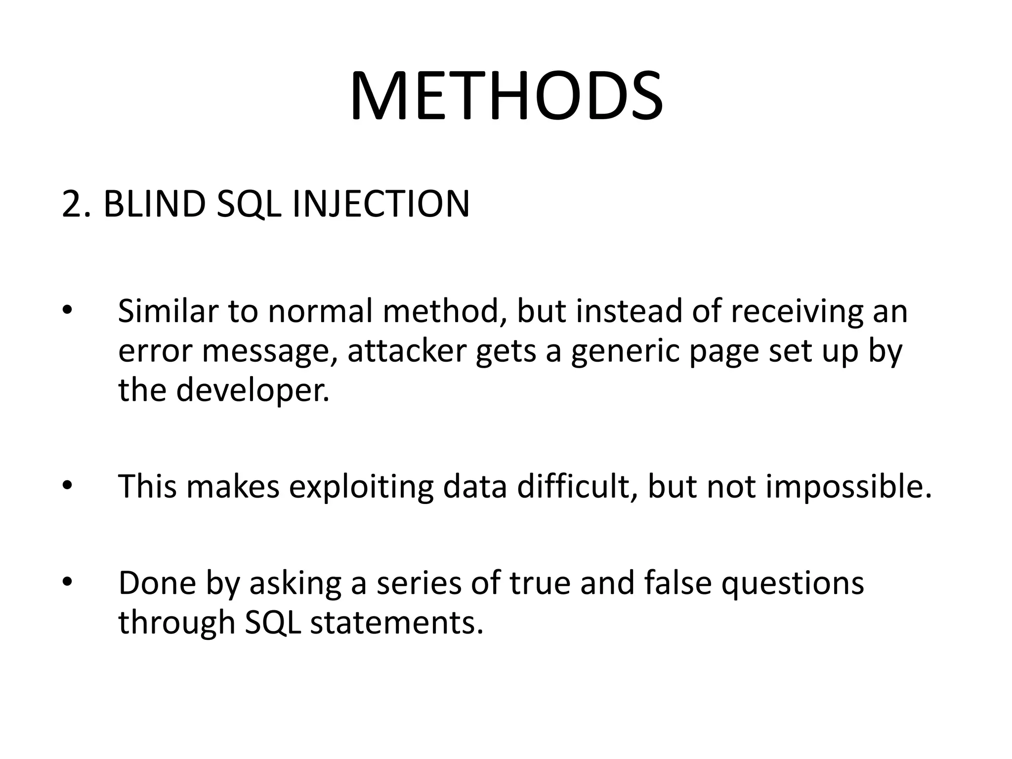 METHODS
2. BLIND SQL INJECTION
• Similar to normal method, but instead of receiving an
error message, attacker gets a generic page set up by
the developer.
• This makes exploiting data difficult, but not impossible.
• Done by asking a series of true and false questions
through SQL statements.
 