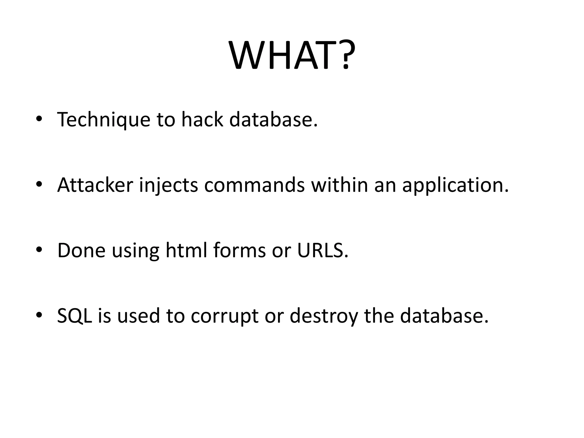 WHAT?
• Technique to hack database.
• Attacker injects commands within an application.
• Done using html forms or URLS.
• SQL is used to corrupt or destroy the database.
 