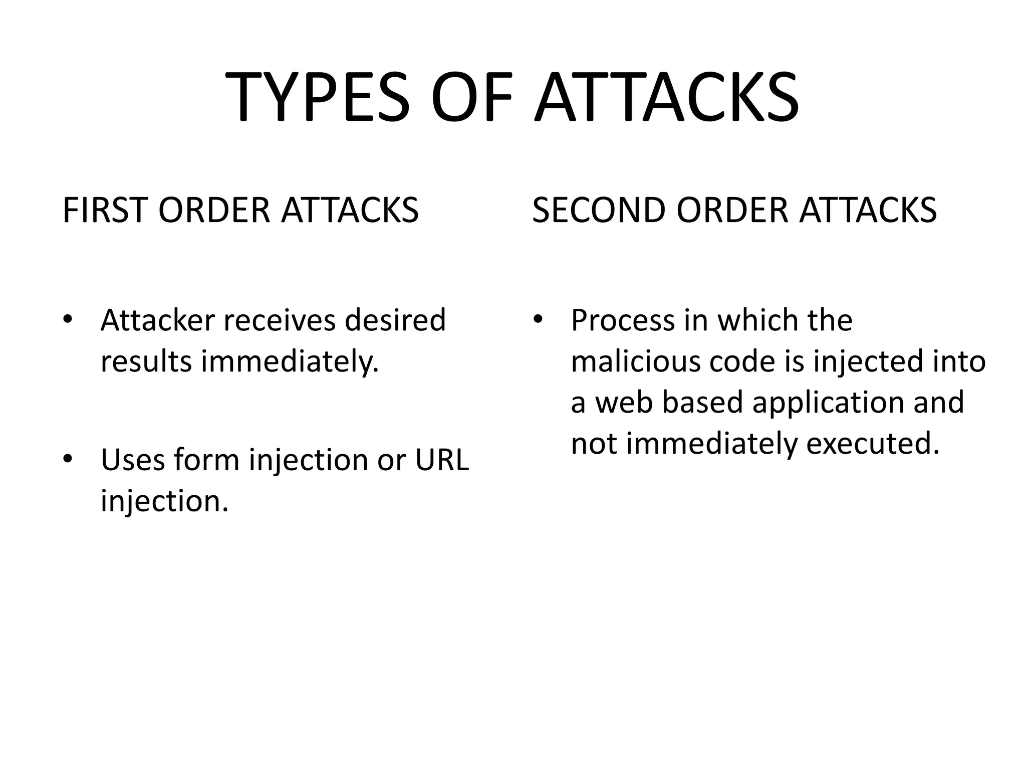 TYPES OF ATTACKS
FIRST ORDER ATTACKS
• Attacker receives desired
results immediately.
• Uses form injection or URL
injection.
SECOND ORDER ATTACKS
• Process in which the
malicious code is injected into
a web based application and
not immediately executed.
 