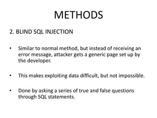 METHODS
2. BLIND SQL INJECTION
• Similar to normal method, but instead of receiving an
error message, attacker gets a generic page set up by
the developer.
• This makes exploiting data difficult, but not impossible.
• Done by asking a series of true and false questions
through SQL statements.
 