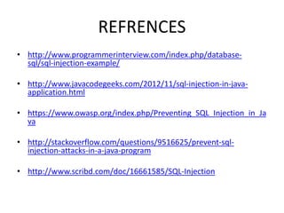 REFRENCES
• http://www.programmerinterview.com/index.php/database-
sql/sql-injection-example/
• http://www.javacodegeeks.com/2012/11/sql-injection-in-java-
application.html
• https://www.owasp.org/index.php/Preventing_SQL_Injection_in_Ja
va
• http://stackoverflow.com/questions/9516625/prevent-sql-
injection-attacks-in-a-java-program
• http://www.scribd.com/doc/16661585/SQL-Injection
 