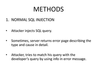 METHODS
1. NORMAL SQL INJECTION
• Attacker injects SQL query.
• Sometimes, server returns error page describing the
type and cause in detail.
• Attacker, tries to match his query with the
developer’s query by using info in error message.
 
