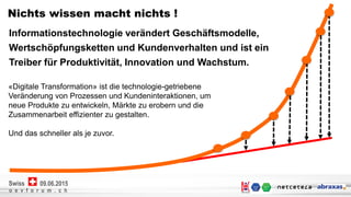 Netcetera | 3
o e v f o r u m . c h
09.06.2015Swiss
o e v f o r u m . c h
09.06.2015Swiss
Nichts wissen macht nichts !
Informationstechnologie verändert Geschäftsmodelle,
Wertschöpfungsketten und Kundenverhalten und ist ein
Treiber für Produktivität, Innovation und Wachstum.
«Digitale Transformation» ist die technologie-getriebene
Veränderung von Prozessen und Kundeninteraktionen, um
neue Produkte zu entwickeln, Märkte zu erobern und die
Zusammenarbeit effizienter zu gestalten.
Und das schneller als je zuvor.
 