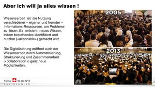 Netcetera | 4
o e v f o r u m . c h
09.06.2015Swiss
Aber ich will ja alles wissen !
Wissensarbeit ist die Nutzung
verschiedener – eigener und fremder –
Informations-Ressourcen, um Probleme
zu lösen. Es entsteht neues Wissen,
indem bestehendes identifiziert und
nutzbar («actionable») gemacht wird.
Die Digitalisierung eröffnet auch der
Wissensarbeit durch Automatisierung,
Strukturierung und Zusammenarbeit
(«collaboration») ganz neue
Möglichkeiten.
 