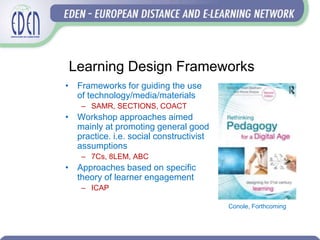 Learning Design Frameworks
• Frameworks for guiding the use
of technology/media/materials
– SAMR, SECTIONS, COACT
• Workshop approaches aimed
mainly at promoting general good
practice. i.e. social constructivist
assumptions
– 7Cs, 8LEM, ABC
• Approaches based on specific
theory of learner engagement
– ICAP
Conole, Forthcoming
 
