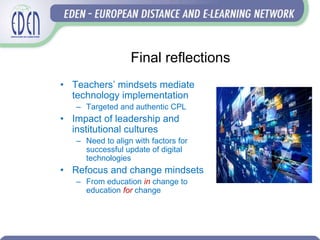 Final reflections
• Teachers’ mindsets mediate
technology implementation
– Targeted and authentic CPL
• Impact of leadership and
institutional cultures
– Need to align with factors for
successful update of digital
technologies
• Refocus and change mindsets
– From education in change to
education for change
 