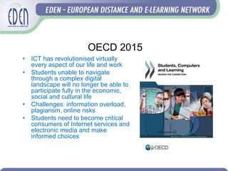 OECD 2015
• ICT has revolutionised virtually
every aspect of our life and work
• Students unable to navigate
through a complex digital
landscape will no longer be able to
participate fully in the economic,
social and cultural life
• Challenges: information overload,
plagiarism, online risks
• Students need to become critical
consumers of Internet services and
electronic media and make
informed choices
 