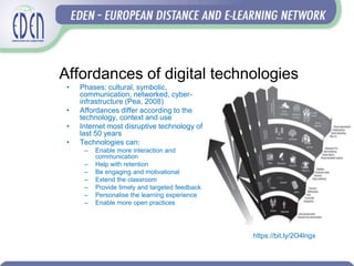Affordances of digital technologies
• Phases: cultural, symbolic,
communication, networked, cyber-
infrastructure (Pea, 2008)
• Affordances differ according to the
technology, context and use
• Internet most disruptive technology of
last 50 years
• Technologies can:
– Enable more interaction and
communication
– Help with retention
– Be engaging and motivational
– Extend the classroom
– Provide timely and targeted feedback
– Personalise the learning experience
– Enable more open practices
https://bit.ly/2O4lngx
 