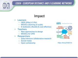 Impact
• Learners
– OER (Wiley’s 5 Rs)
– MOOCs (learning at scale)
– E-textbooks (flexible & cost effective)
• Teachers
– New approaches to design
– MOOCs for CPD
• Researchers
– Data-intensive collaborative research
– Social media
– Open scholarship https://bit.ly/2VBvFch
 