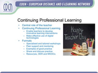 Continuing Professional Learning
• Central role of the teacher
• Continuing Professional Learning
– Enable teachers to develop
innovative learning interventions
– Make effective use of digital
technologies
• Formats
– Specialised and tailored workshops
– Peer support and mentoring
– Examples of good practice
– Share and discuss practice
– Resources, OER and MOOCs
 