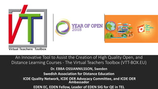 An Innovative Tool to Assist the Creation of High Quality Open, and
Distance Learning Courses - The Virtual Teachers Toolbox (VTT-BOX.EU)
Dr. EBBA OSSIANNILSSON, Sweden
Swedish Association for Distance Education
ICDE Quality Network, ICDE OER Advocacy Committee, and ICDE OER
Ambassador
EDEN EC, EDEN Fellow, Leader of EDEN SIG for QE in TEL
 