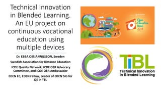Technical Innovation
in Blended Learning.
An EU project on
continuous vocational
education using
multiple devices
Dr. EBBA OSSIANNILSSON, Sweden
Swedish Association for Distance Education
ICDE Quality Network, ICDE OER Advocacy
Committee, and ICDE OER Ambassador
EDEN EC, EDEN Fellow, Leader of EDEN SIG for
QE in TEL
 