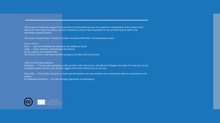 The European Commission support for the production of this publication does not constitute an endorsement of the contents which
reflects the views only of the authors, and the Commission cannot be held responsible for any use which may be made of the
information contained therein.
This work is licensed under a Creative Commons Attribution ShareAlike 4.0 International License.
You are free to:
Share — copy and redistribute the material in any medium or format
Adapt — remix, transform, and build upon the material
for any purpose, even commercially.
The licensor cannot revoke these freedoms as long as you follow the license terms.
Under the following conditions:
Attribution — You must give appropriate credit, provide a link to the license, and indicate if changes were made. You may do so in any
reasonable manner, but not in any way that suggests the licensor endorses you or your use.
ShareAlike — If you remix, transform, or build upon the material, you must distribute your contributions under the same license as the
original.
No additional restrictions — You may not apply legal terms or technological
 