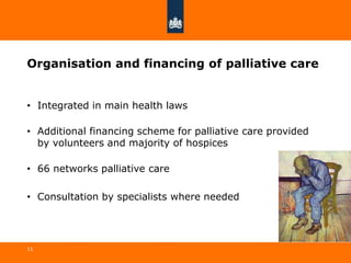 Organisation and financing of palliative care
• Integrated in main health laws
• Additional financing scheme for palliative care provided
by volunteers and majority of hospices
• 66 networks palliative care
• Consultation by specialists where needed
11
 