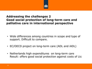 Addressing the challenges 2
Good social protection of long-term care and
palliative care in international perspective
• Wide differences among countries in scope and type of
support. Difficult to compare.
• EC/OECD project on long-term care (ADL and iADL)
• Netherlands high expenditures on long-term care
Result: offers good social protection against costs of Ltc
12
 
