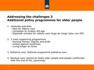 Addressing the challenges 3
Additional policy programmes for older people
1. Umbrella activities
- Pact for elderly care
- Campaign to revalue old age
- Separate minister for elderly care Hugo de Jonge (also vice PM)
2. 3 main supporting programmes
- Nursing homes: Dignity and pride
- United against loneliness
- Living longer at home
3. Palliative care: National programme palliative care
4. Spiritual care (aimed at lonely older people and people confronted
with the end of life, upcoming)
16
 