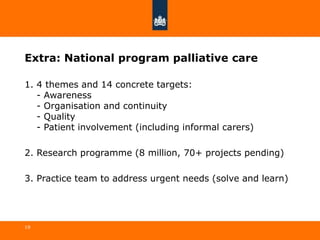 Extra: National program palliative care
1. 4 themes and 14 concrete targets:
- Awareness
- Organisation and continuity
- Quality
- Patient involvement (including informal carers)
2. Research programme (8 million, 70+ projects pending)
3. Practice team to address urgent needs (solve and learn)
19
 