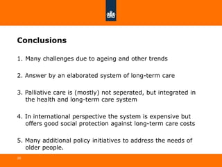 Conclusions
1. Many challenges due to ageing and other trends
2. Answer by an elaborated system of long-term care
3. Palliative care is (mostly) not seperated, but integrated in
the health and long-term care system
4. In international perspective the system is expensive but
offers good social protection against long-term care costs
5. Many additional policy initiatives to address the needs of
older people.
20
 