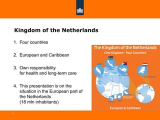 3
Kingdom of the Netherlands
1. Four countries
2. European and Caribbean
3. Own responsibility
for health and long-term care
4. This presentation is on the
situation in the European part of
the Netherlands
(18 mln inhabitants)
 