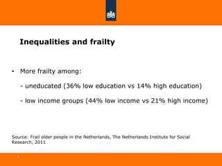 Inequalities and frailty
7
• More frailty among:
- uneducated (36% low education vs 14% high education)
- low income groups (44% low income vs 21% high income)
Source: Frail older people in the Netherlands, The Netherlands Institute for Social
Research, 2011
 