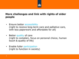 More challenges and link with rights of older
people
• Ensure better accessibility
(right to receive long-term care and palliative care,
with less paperwork and affordable for all)
• Better quality of care
(right to complain, focus on personal choice, human
touch & quality of life)
• Enable fuller participation
(right to function in society)
9
 