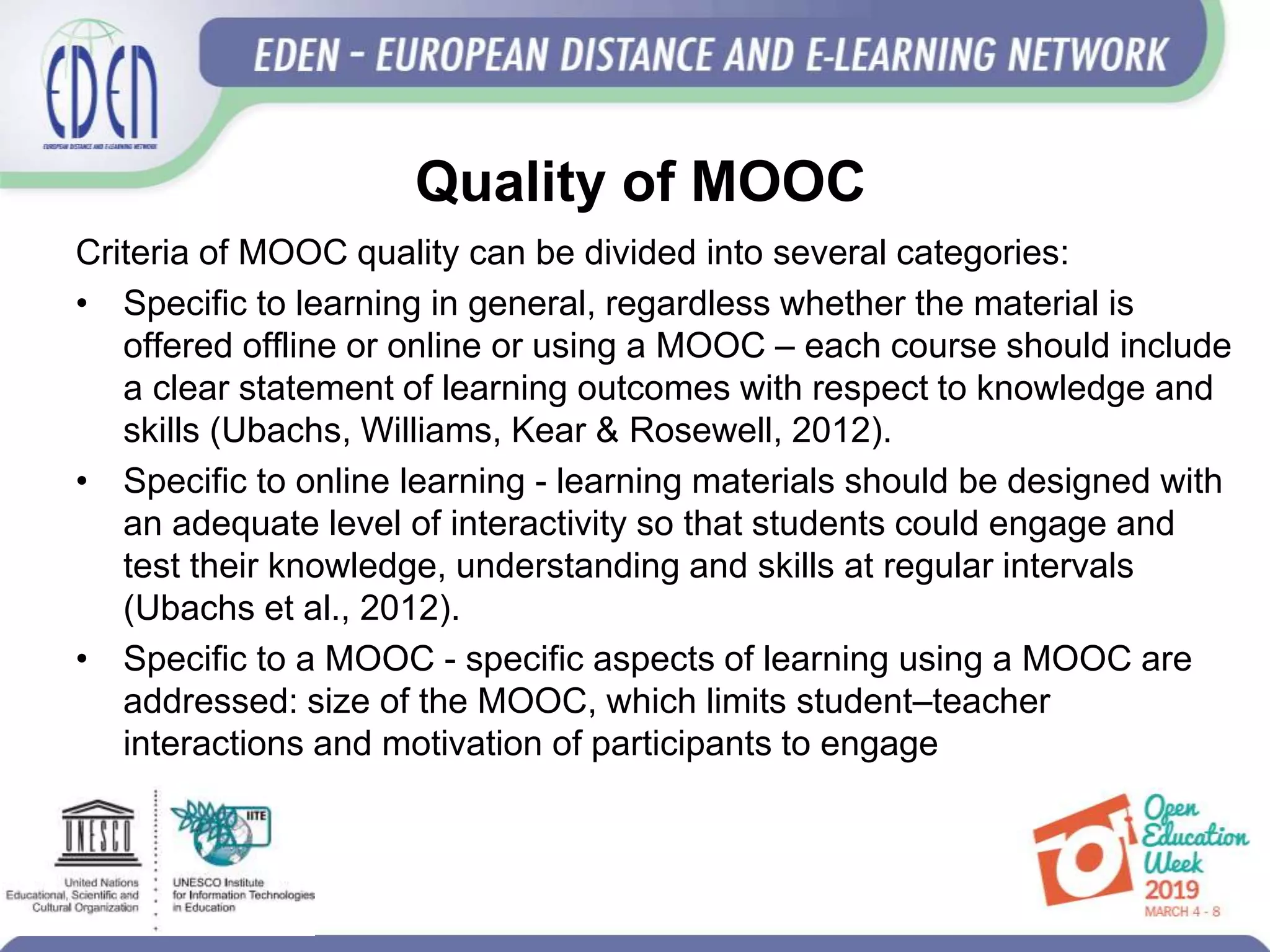 Quality of MOOC
Criteria of MOOC quality can be divided into several categories:
• Specific to learning in general, regardless whether the material is
offered offline or online or using a MOOC – each course should include
a clear statement of learning outcomes with respect to knowledge and
skills (Ubachs, Williams, Kear & Rosewell, 2012).
• Specific to online learning - learning materials should be designed with
an adequate level of interactivity so that students could engage and
test their knowledge, understanding and skills at regular intervals
(Ubachs et al., 2012).
• Specific to a MOOC - specific aspects of learning using a MOOC are
addressed: size of the MOOC, which limits student–teacher
interactions and motivation of participants to engage
 