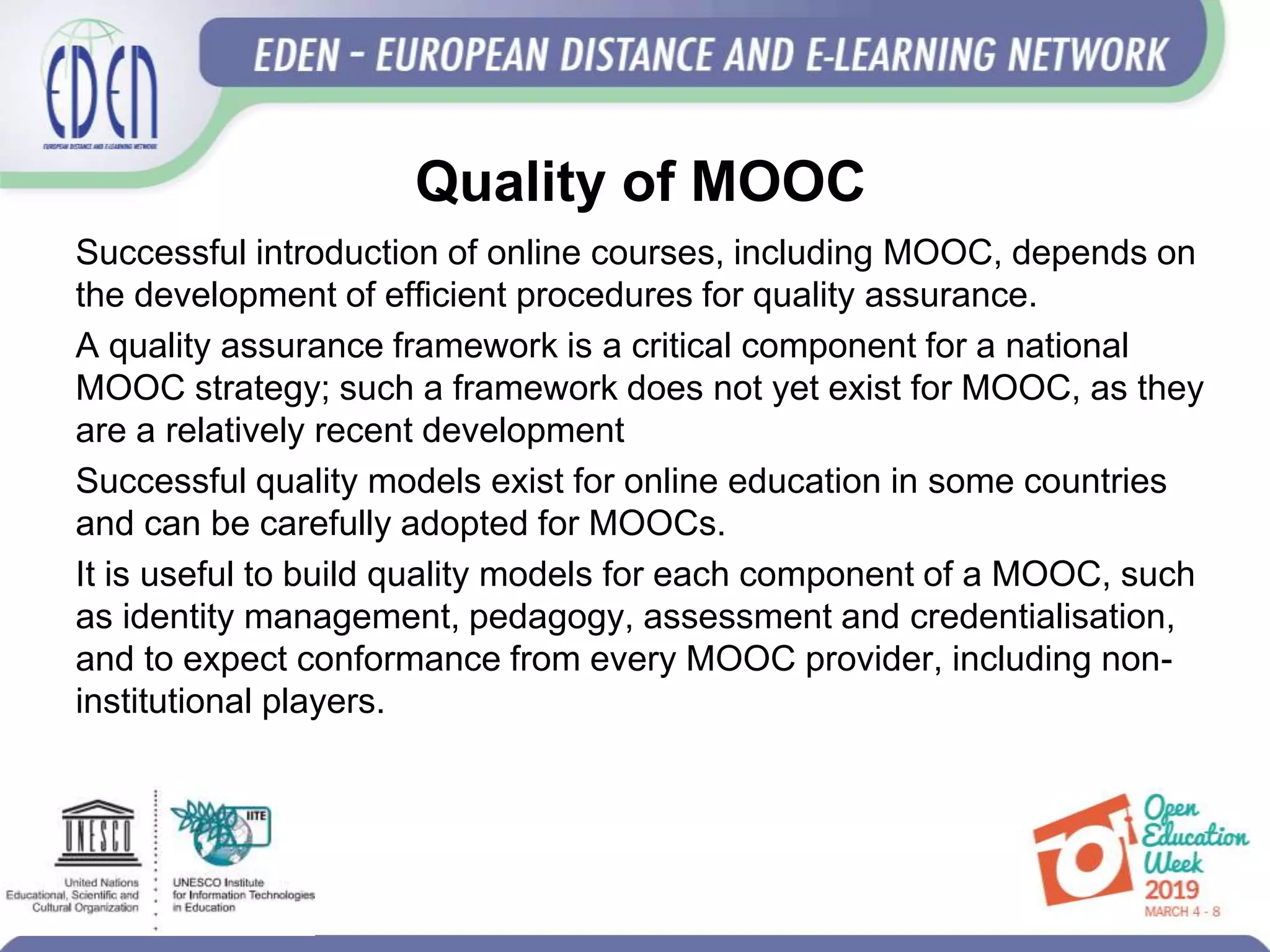 Quality of MOOC
Successful introduction of online courses, including MOOC, depends on
the development of efficient procedures for quality assurance.
A quality assurance framework is a critical component for a national
MOOC strategy; such a framework does not yet exist for MOOC, as they
are a relatively recent development
Successful quality models exist for online education in some countries
and can be carefully adopted for MOOCs.
It is useful to build quality models for each component of a MOOC, such
as identity management, pedagogy, assessment and credentialisation,
and to expect conformance from every MOOC provider, including non-
institutional players.
 