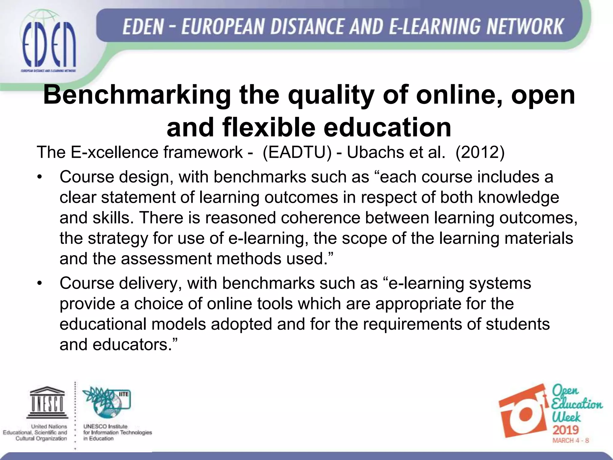 Benchmarking the quality of online, open
and flexible education
The E-xcellence framework - (EADTU) - Ubachs et al. (2012)
• Course design, with benchmarks such as “each course includes a
clear statement of learning outcomes in respect of both knowledge
and skills. There is reasoned coherence between learning outcomes,
the strategy for use of e-learning, the scope of the learning materials
and the assessment methods used.”
• Course delivery, with benchmarks such as “e-learning systems
provide a choice of online tools which are appropriate for the
educational models adopted and for the requirements of students
and educators.”
 