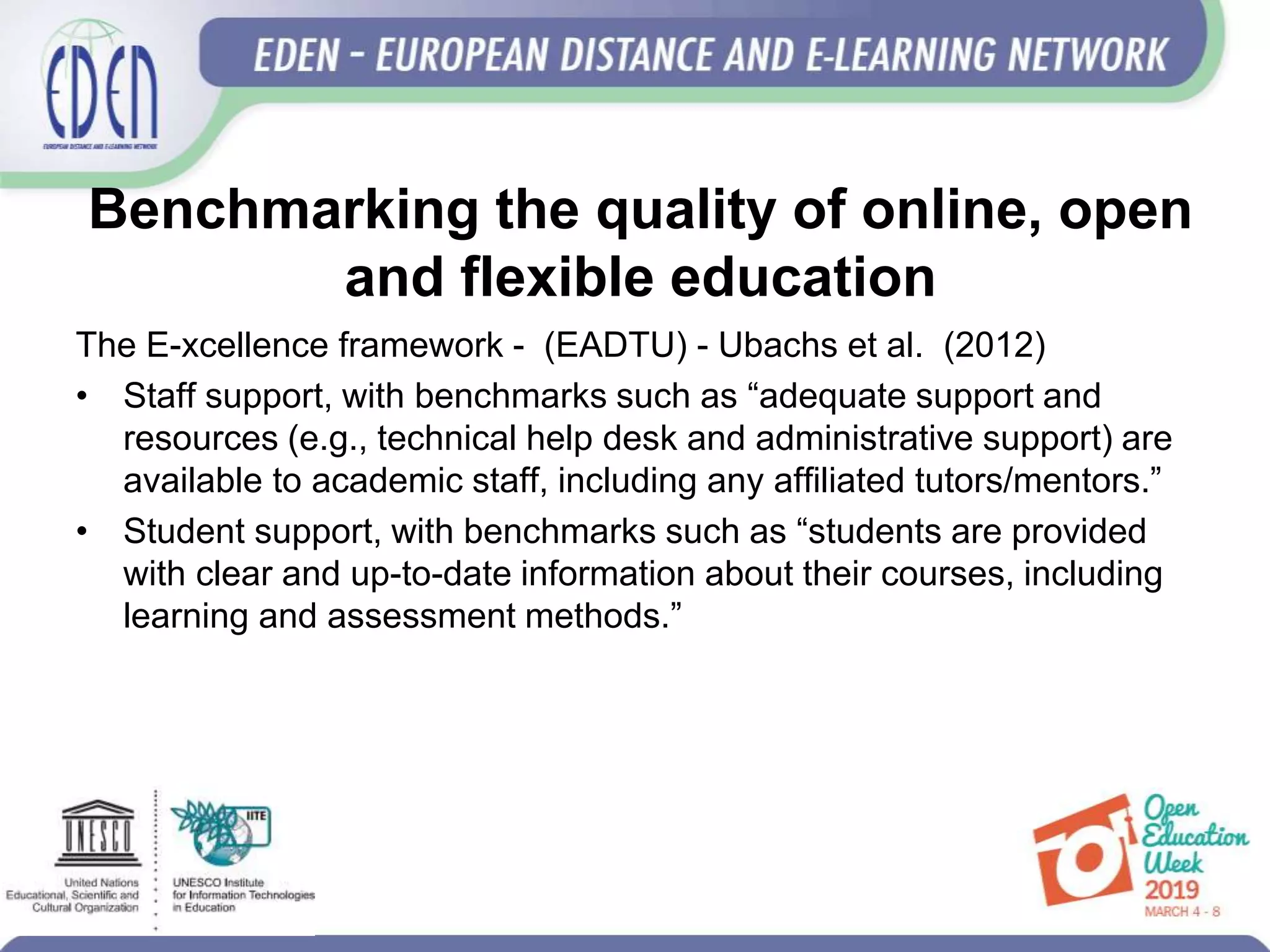 Benchmarking the quality of online, open
and flexible education
The E-xcellence framework - (EADTU) - Ubachs et al. (2012)
• Staff support, with benchmarks such as “adequate support and
resources (e.g., technical help desk and administrative support) are
available to academic staff, including any affiliated tutors/mentors.”
• Student support, with benchmarks such as “students are provided
with clear and up-to-date information about their courses, including
learning and assessment methods.”
 