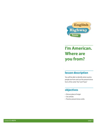 I’m American.
Where are
you from?
lesson description
You will be able to identify what country
people are from and use the present tense
form of the verbs “live” and “have.”

objectives
• Discuss place of origin
• Use articles
• Practice present tense verbs

Lesson ID: #0379 	

page 1

 