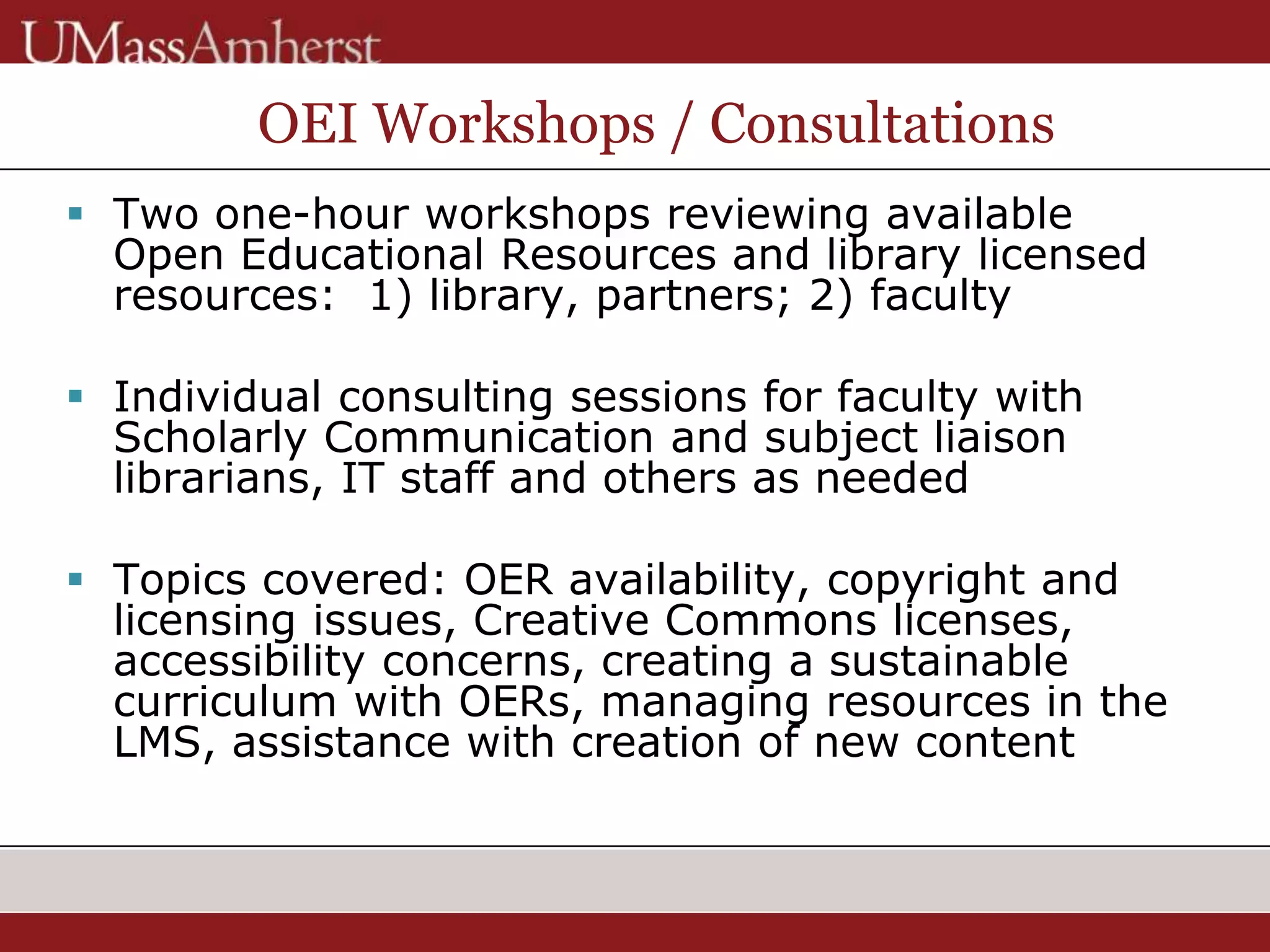 OEI Workshops / Consultations
 Two one-hour workshops reviewing available
Open Educational Resources and library licensed
resources: 1) library, partners; 2) faculty
 Individual consulting sessions for faculty with
Scholarly Communication and subject liaison
librarians, IT staff and others as needed
 Topics covered: OER availability, copyright and
licensing issues, Creative Commons licenses,
accessibility concerns, creating a sustainable
curriculum with OERs, managing resources in the
LMS, assistance with creation of new content
 