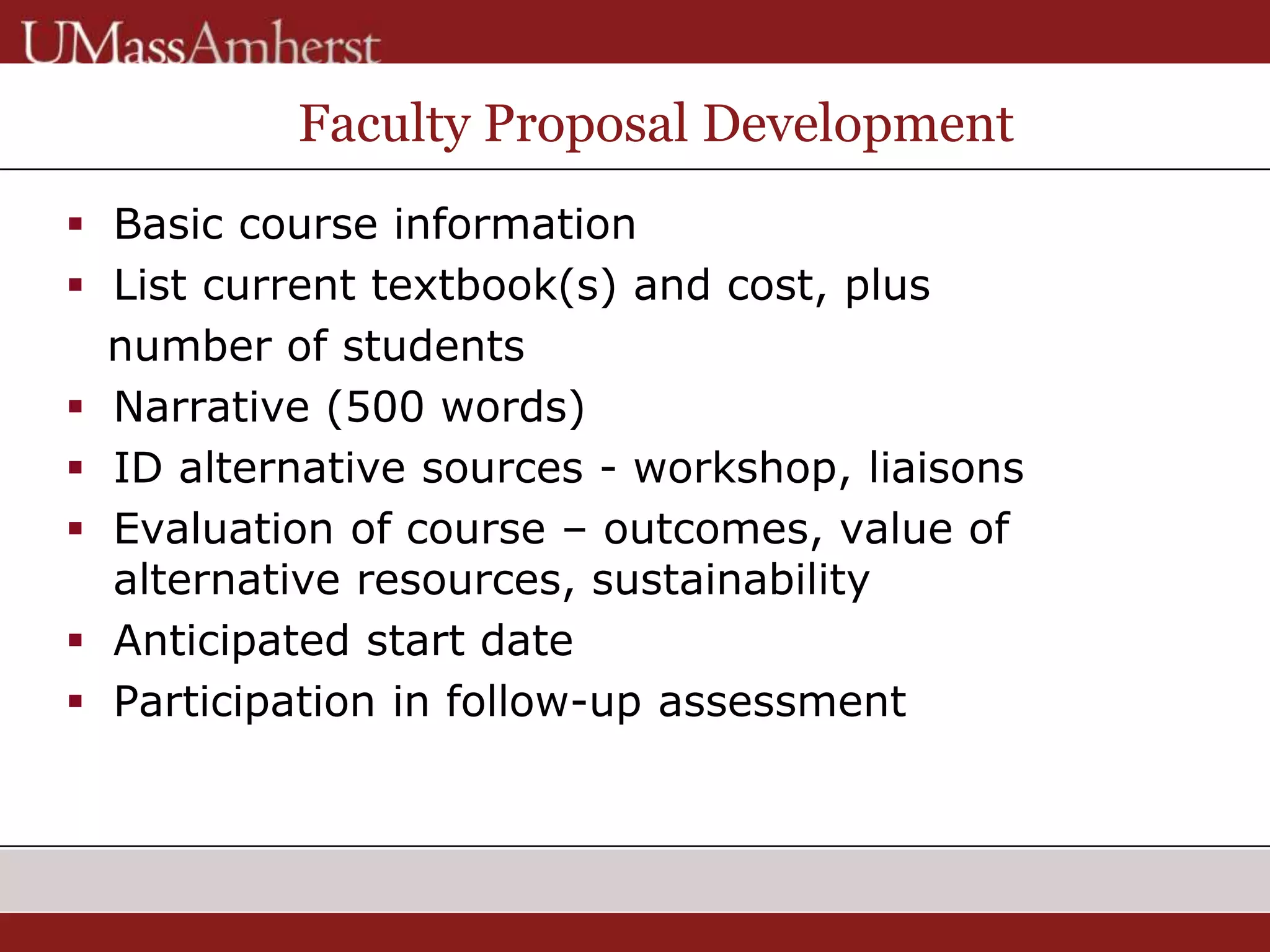 Faculty Proposal Development
 Basic course information
 List current textbook(s) and cost, plus
number of students
 Narrative (500 words)
 ID alternative sources - workshop, liaisons
 Evaluation of course – outcomes, value of
alternative resources, sustainability
 Anticipated start date
 Participation in follow-up assessment
 