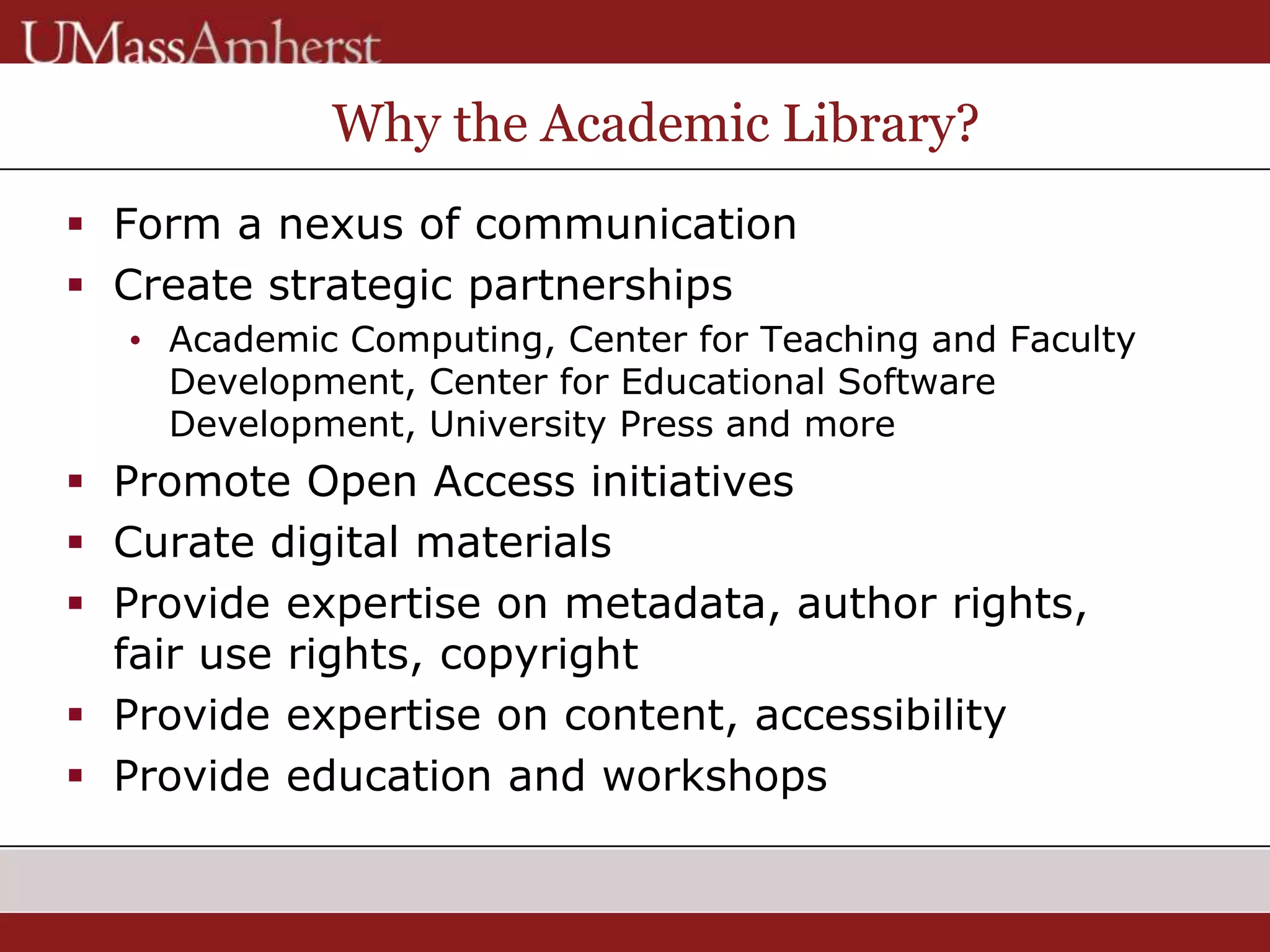 Why the Academic Library?
 Form a nexus of communication
 Create strategic partnerships
• Academic Computing, Center for Teaching and Faculty
Development, Center for Educational Software
Development, University Press and more
 Promote Open Access initiatives
 Curate digital materials
 Provide expertise on metadata, author rights,
fair use rights, copyright
 Provide expertise on content, accessibility
 Provide education and workshops
 
