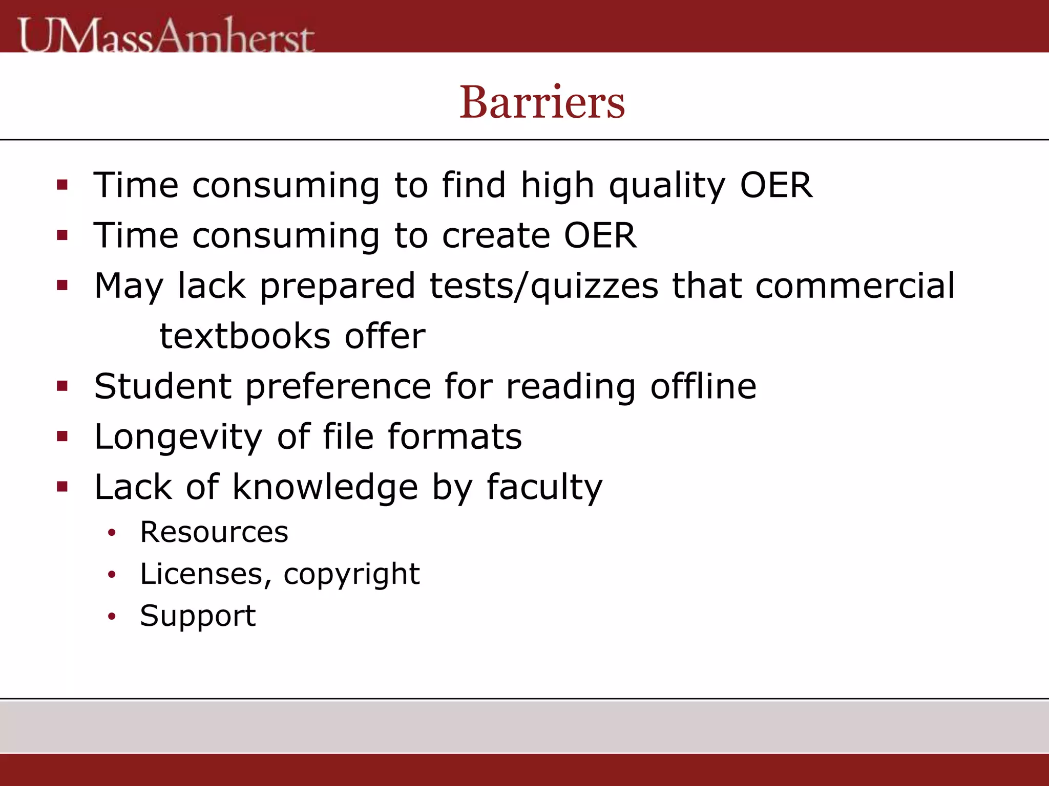 Barriers
 Time consuming to find high quality OER
 Time consuming to create OER
 May lack prepared tests/quizzes that commercial
textbooks offer
 Student preference for reading offline
 Longevity of file formats
 Lack of knowledge by faculty
• Resources
• Licenses, copyright
• Support
 