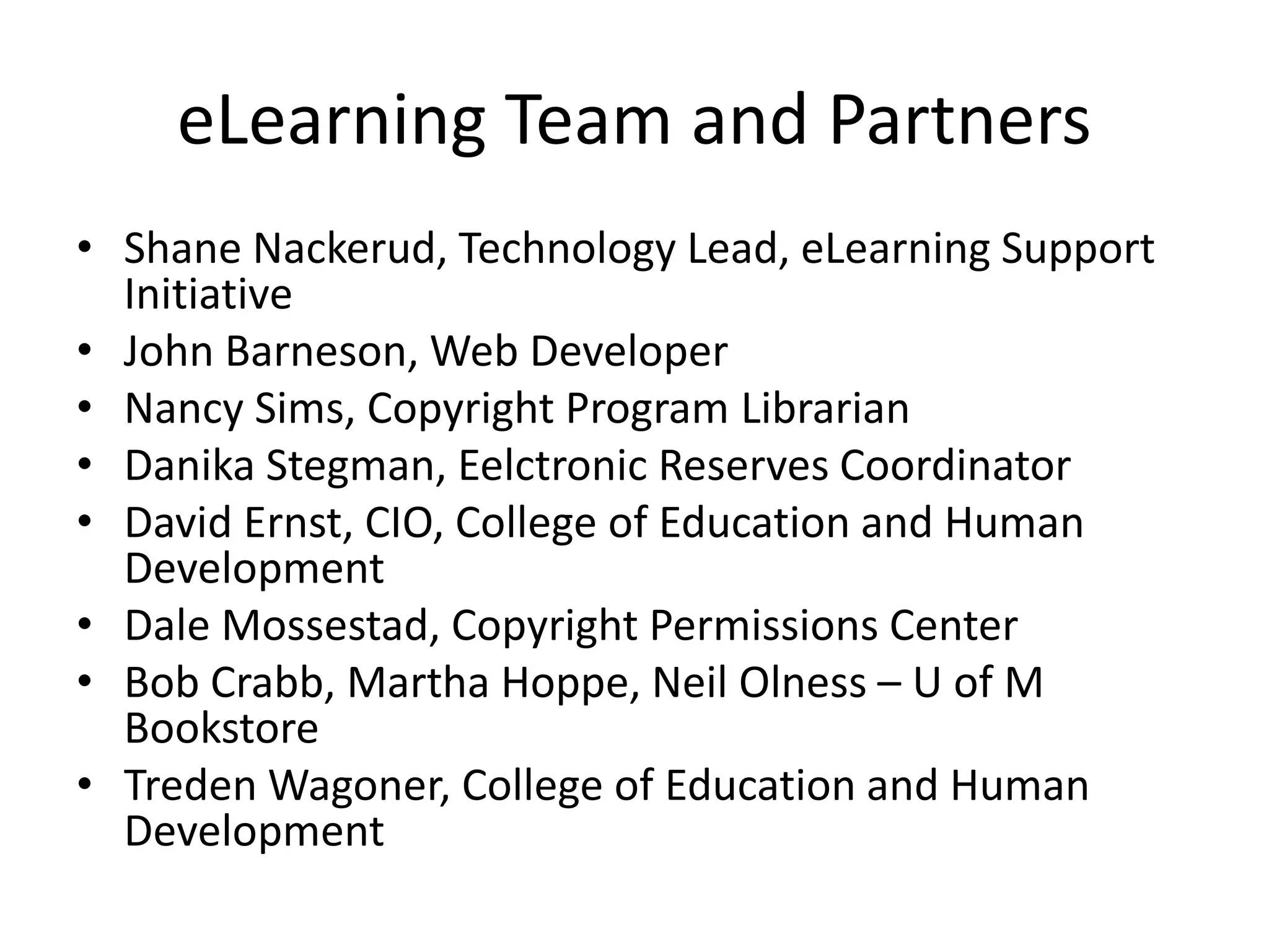 eLearning Team and Partners
• Shane Nackerud, Technology Lead, eLearning Support
Initiative
• John Barneson, Web Developer
• Nancy Sims, Copyright Program Librarian
• Danika Stegman, Eelctronic Reserves Coordinator
• David Ernst, CIO, College of Education and Human
Development
• Dale Mossestad, Copyright Permissions Center
• Bob Crabb, Martha Hoppe, Neil Olness – U of M
Bookstore
• Treden Wagoner, College of Education and Human
Development
 
