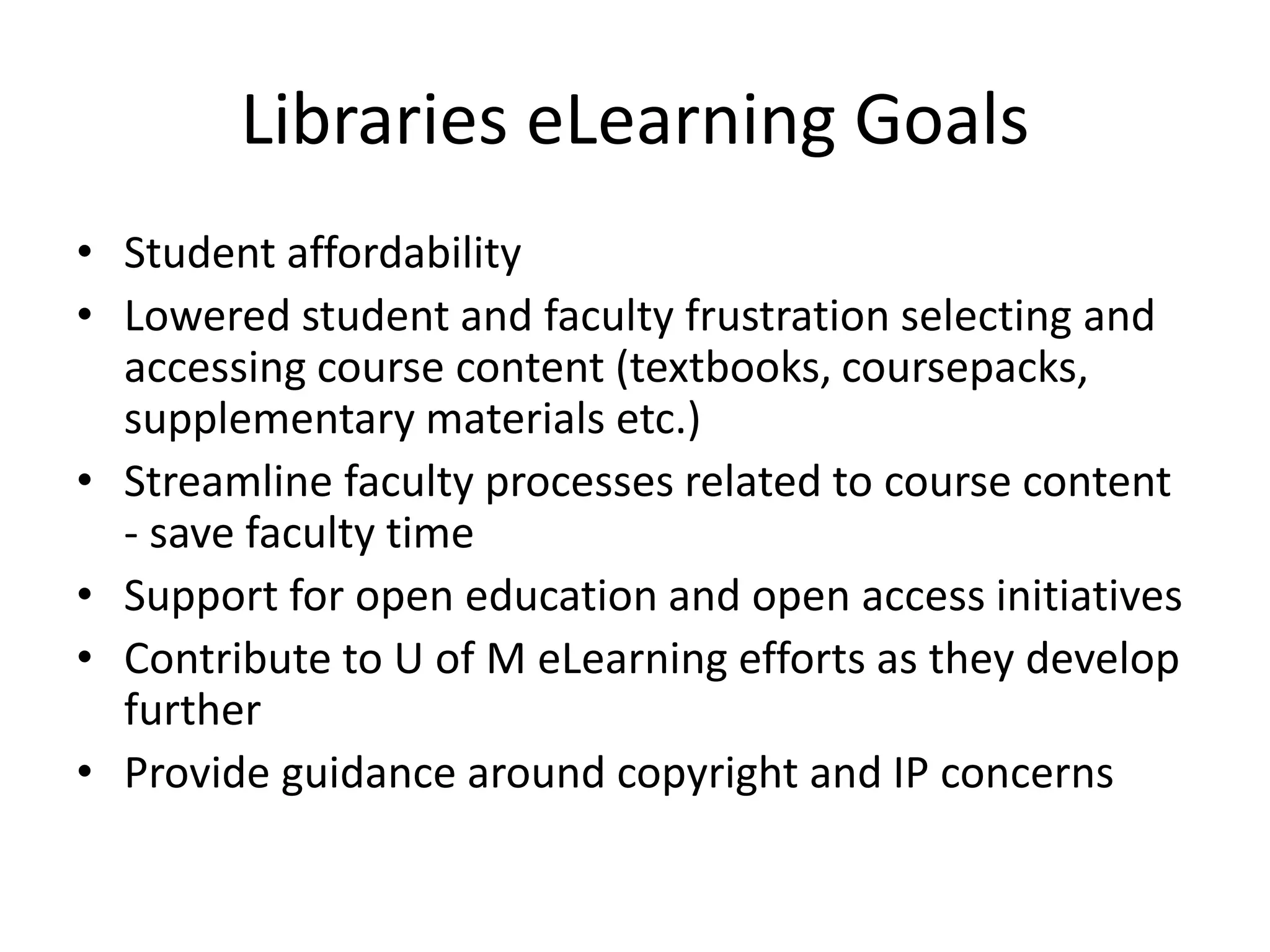 Libraries eLearning Goals
• Student affordability
• Lowered student and faculty frustration selecting and
accessing course content (textbooks, coursepacks,
supplementary materials etc.)
• Streamline faculty processes related to course content
- save faculty time
• Support for open education and open access initiatives
• Contribute to U of M eLearning efforts as they develop
further
• Provide guidance around copyright and IP concerns
 