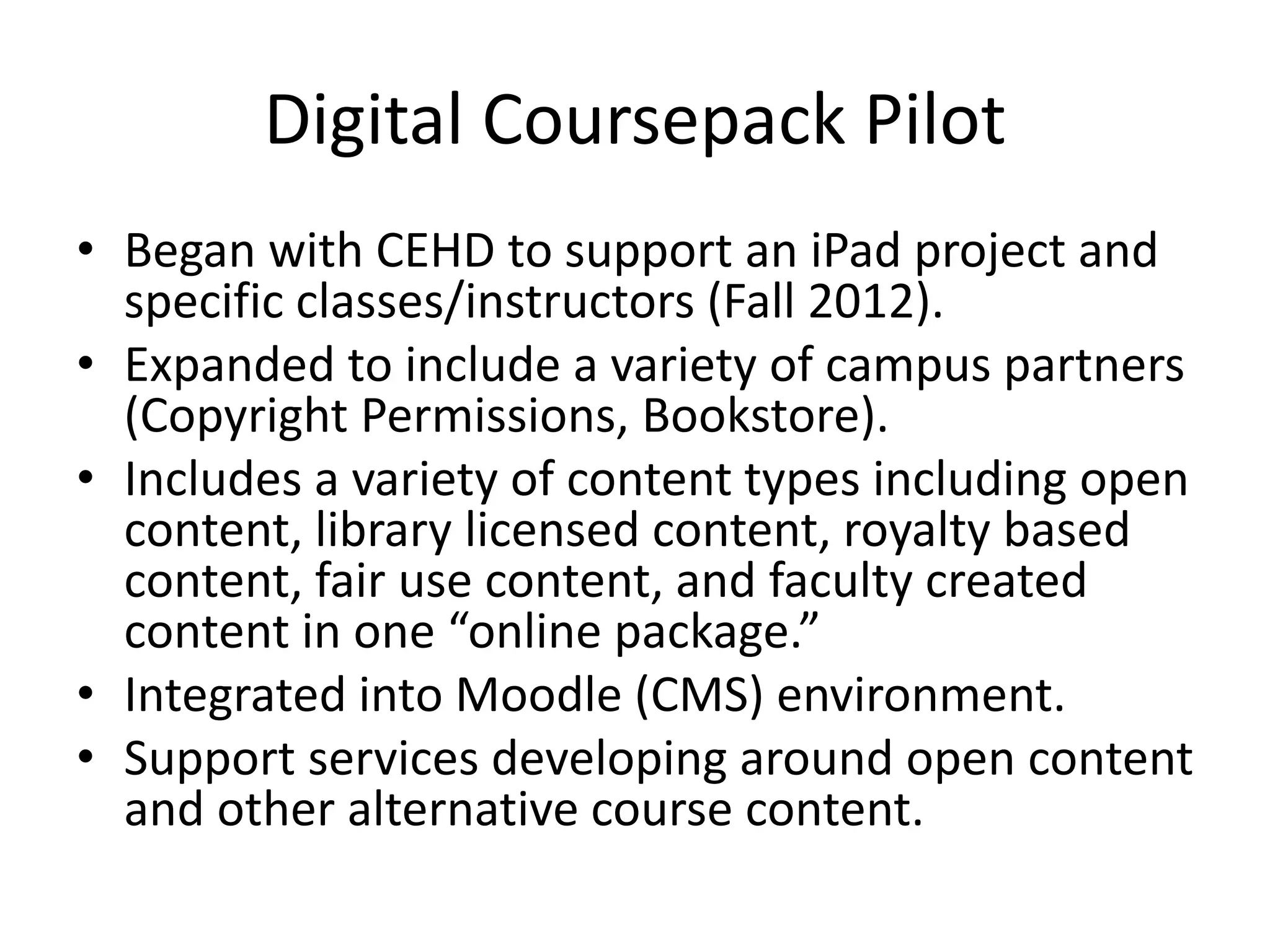 Digital Coursepack Pilot
• Began with CEHD to support an iPad project and
specific classes/instructors (Fall 2012).
• Expanded to include a variety of campus partners
(Copyright Permissions, Bookstore).
• Includes a variety of content types including open
content, library licensed content, royalty based
content, fair use content, and faculty created
content in one “online package.”
• Integrated into Moodle (CMS) environment.
• Support services developing around open content
and other alternative course content.
 