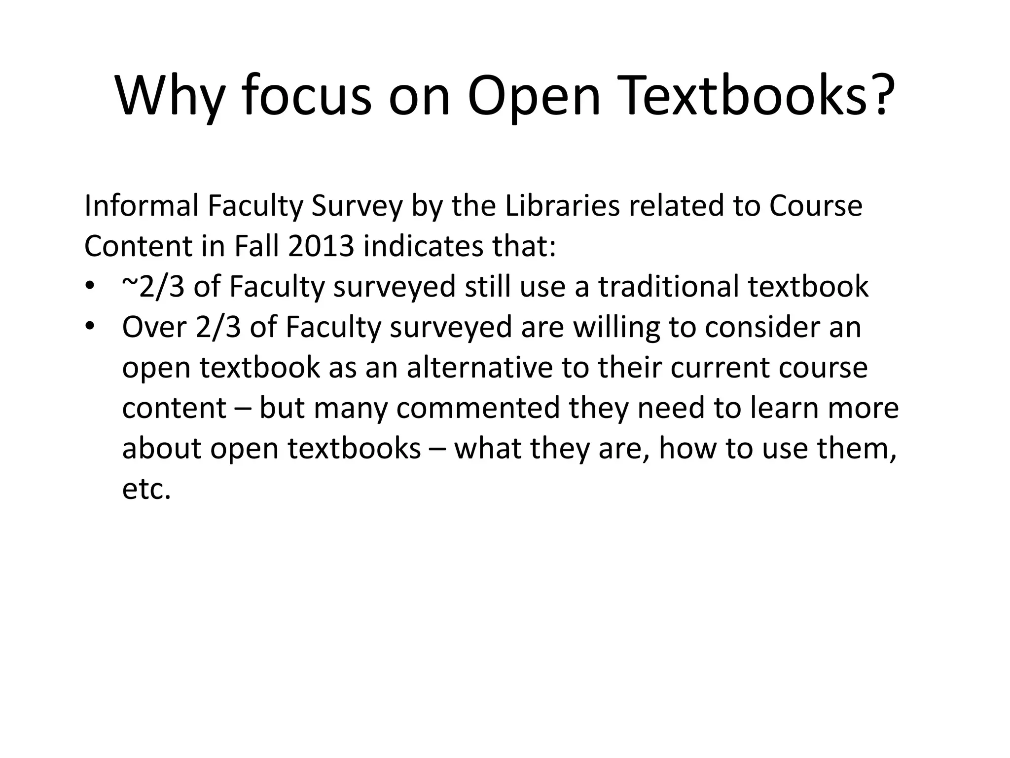 Why focus on Open Textbooks?
Informal Faculty Survey by the Libraries related to Course
Content in Fall 2013 indicates that:
• ~2/3 of Faculty surveyed still use a traditional textbook
• Over 2/3 of Faculty surveyed are willing to consider an
open textbook as an alternative to their current course
content – but many commented they need to learn more
about open textbooks – what they are, how to use them,
etc.
 